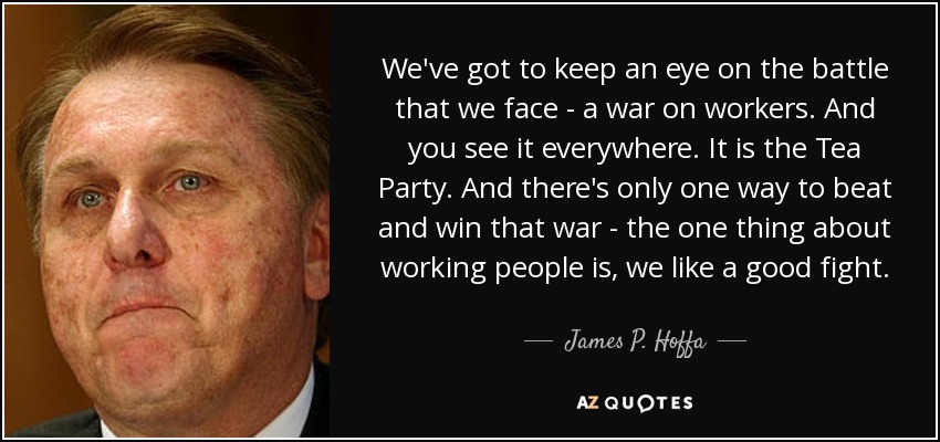 We've got to keep an eye on the battle that we face - a war on workers. And you see it everywhere. It is the Tea Party. And there's only one way to beat and win that war - the one thing about working people is, we like a good fight. - James P. Hoffa