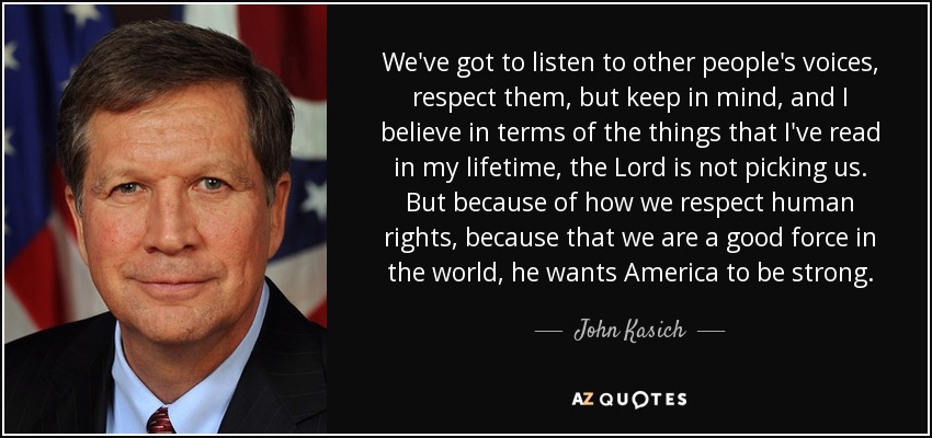 We've got to listen to other people's voices, respect them, but keep in mind, and I believe in terms of the things that I've read in my lifetime, the Lord is not picking us. But because of how we respect human rights, because that we are a good force in the world, he wants America to be strong. - John Kasich