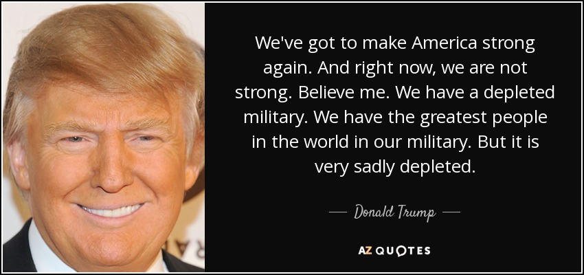 We've got to make America strong again. And right now, we are not strong. Believe me. We have a depleted military. We have the greatest people in the world in our military. But it is very sadly depleted. - Donald Trump