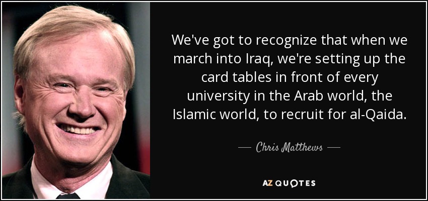 We've got to recognize that when we march into Iraq, we're setting up the card tables in front of every university in the Arab world, the Islamic world, to recruit for al-Qaida. - Chris Matthews