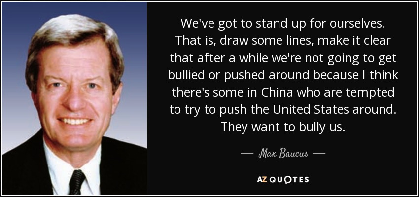 We've got to stand up for ourselves. That is, draw some lines, make it clear that after a while we're not going to get bullied or pushed around because I think there's some in China who are tempted to try to push the United States around. They want to bully us. - Max Baucus