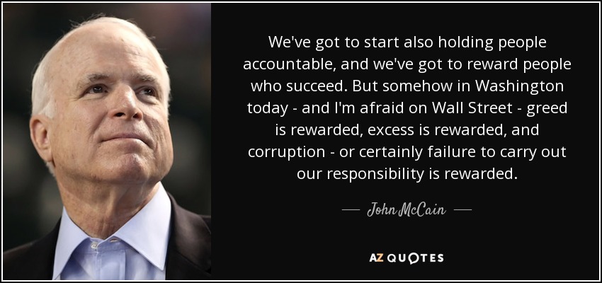 We've got to start also holding people accountable, and we've got to reward people who succeed. But somehow in Washington today - and I'm afraid on Wall Street - greed is rewarded, excess is rewarded, and corruption - or certainly failure to carry out our responsibility is rewarded. - John McCain