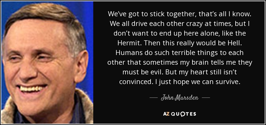 We’ve got to stick together, that’s all I know. We all drive each other crazy at times, but I don’t want to end up here alone, like the Hermit. Then this really would be Hell. Humans do such terrible things to each other that sometimes my brain tells me they must be evil. But my heart still isn’t convinced. I just hope we can survive. - John Marsden