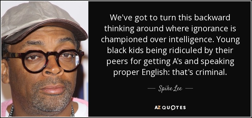 We've got to turn this backward thinking around where ignorance is championed over intelligence. Young black kids being ridiculed by their peers for getting A's and speaking proper English: that's criminal. - Spike Lee