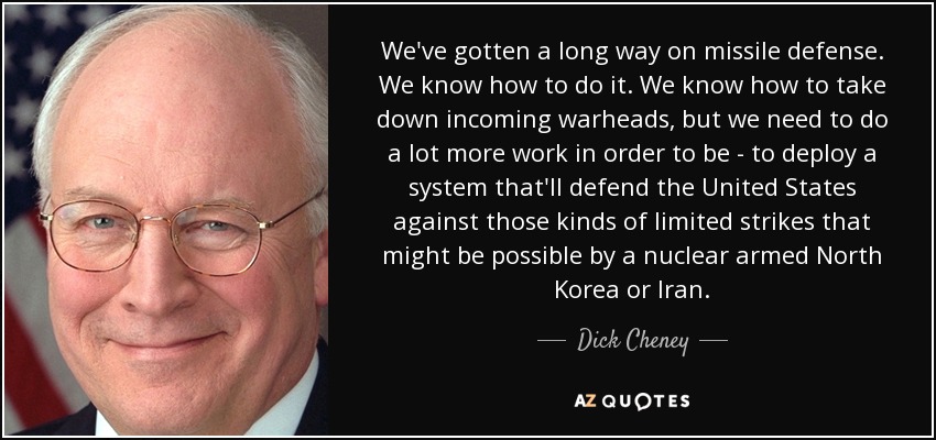 We've gotten a long way on missile defense. We know how to do it. We know how to take down incoming warheads, but we need to do a lot more work in order to be - to deploy a system that'll defend the United States against those kinds of limited strikes that might be possible by a nuclear armed North Korea or Iran. - Dick Cheney