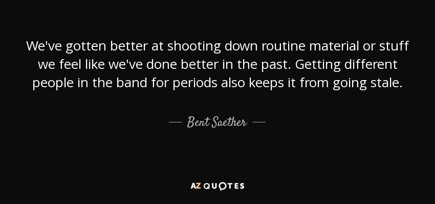 We've gotten better at shooting down routine material or stuff we feel like we've done better in the past. Getting different people in the band for periods also keeps it from going stale. - Bent Saether
