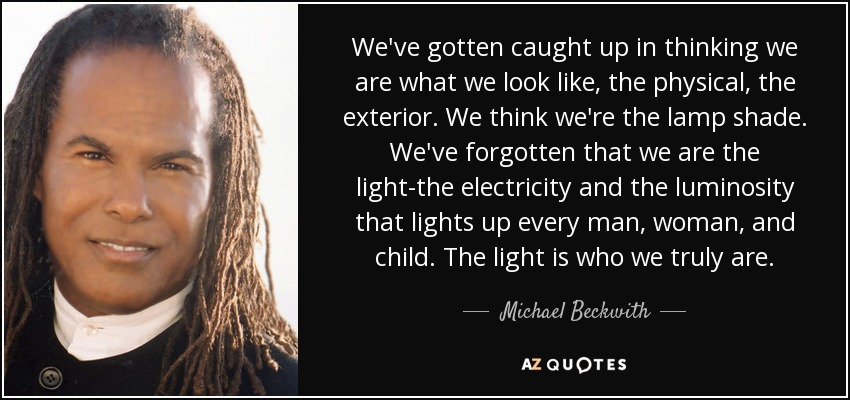 We've gotten caught up in thinking we are what we look like, the physical, the exterior. We think we're the lamp shade. We've forgotten that we are the light-the electricity and the luminosity that lights up every man, woman, and child. The light is who we truly are. - Michael Beckwith