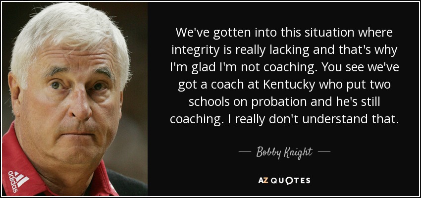 We've gotten into this situation where integrity is really lacking and that's why I'm glad I'm not coaching. You see we've got a coach at Kentucky who put two schools on probation and he's still coaching. I really don't understand that. - Bobby Knight
