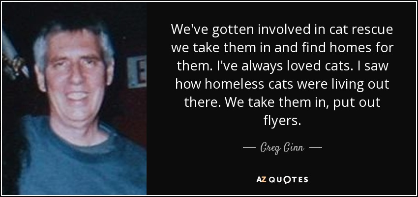 We've gotten involved in cat rescue we take them in and find homes for them. I've always loved cats. I saw how homeless cats were living out there. We take them in, put out flyers. - Greg Ginn