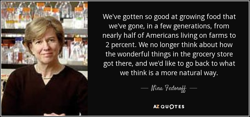 We've gotten so good at growing food that we've gone, in a few generations, from nearly half of Americans living on farms to 2 percent. We no longer think about how the wonderful things in the grocery store got there, and we'd like to go back to what we think is a more natural way. - Nina Fedoroff