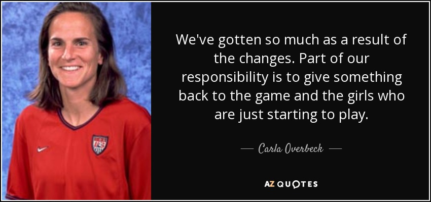 We've gotten so much as a result of the changes. Part of our responsibility is to give something back to the game and the girls who are just starting to play. - Carla Overbeck