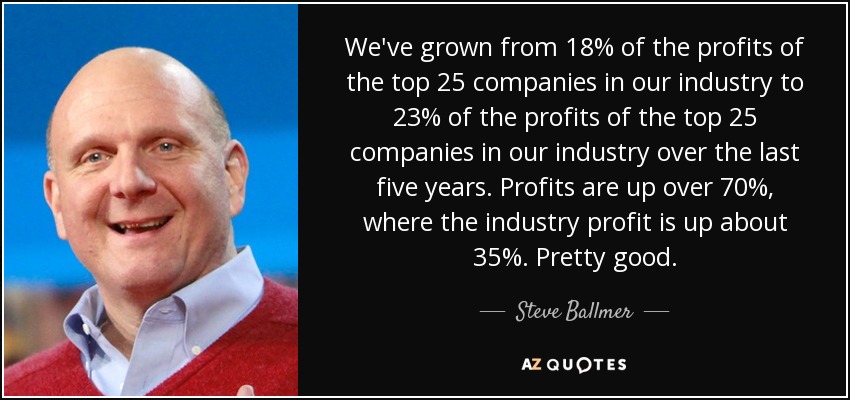 We've grown from 18% of the profits of the top 25 companies in our industry to 23% of the profits of the top 25 companies in our industry over the last five years. Profits are up over 70%, where the industry profit is up about 35%. Pretty good. - Steve Ballmer