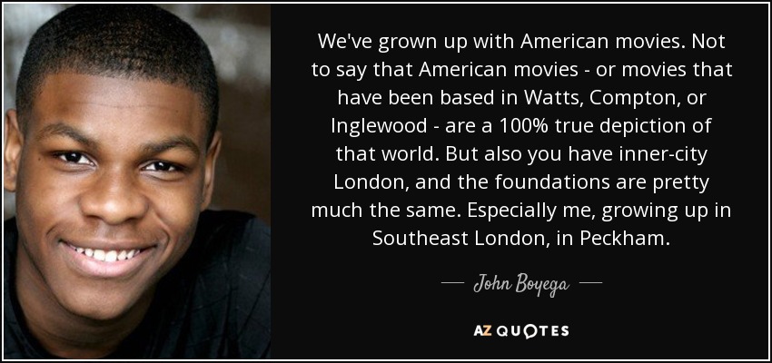 We've grown up with American movies. Not to say that American movies - or movies that have been based in Watts, Compton, or Inglewood - are a 100% true depiction of that world. But also you have inner-city London, and the foundations are pretty much the same. Especially me, growing up in Southeast London, in Peckham. - John Boyega