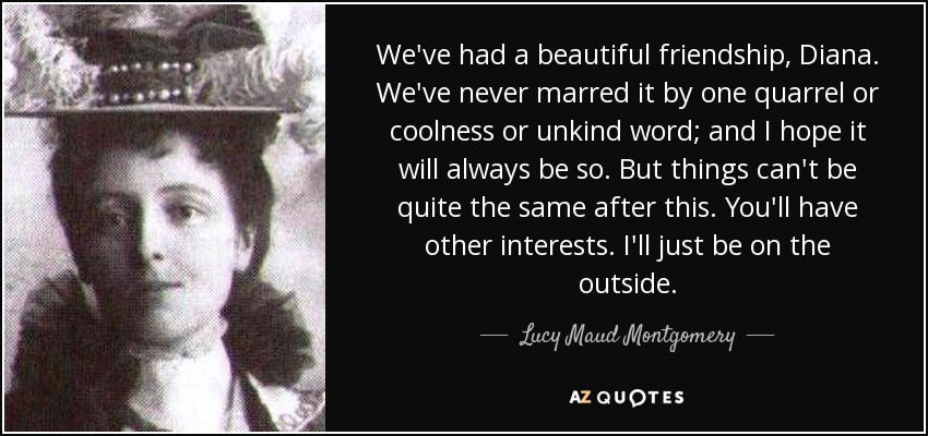 We've had a beautiful friendship, Diana. We've never marred it by one quarrel or coolness or unkind word; and I hope it will always be so. But things can't be quite the same after this. You'll have other interests. I'll just be on the outside. - Lucy Maud Montgomery