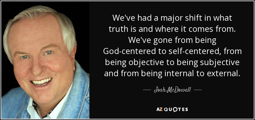 We've had a major shift in what truth is and where it comes from. We've gone from being God-centered to self-centered, from being objective to being subjective and from being internal to external. - Josh McDowell