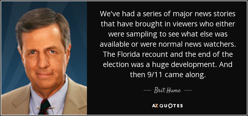 We've had a series of major news stories that have brought in viewers who either were sampling to see what else was available or were normal news watchers. The Florida recount and the end of the election was a huge development. And then 9/11 came along. - Brit Hume