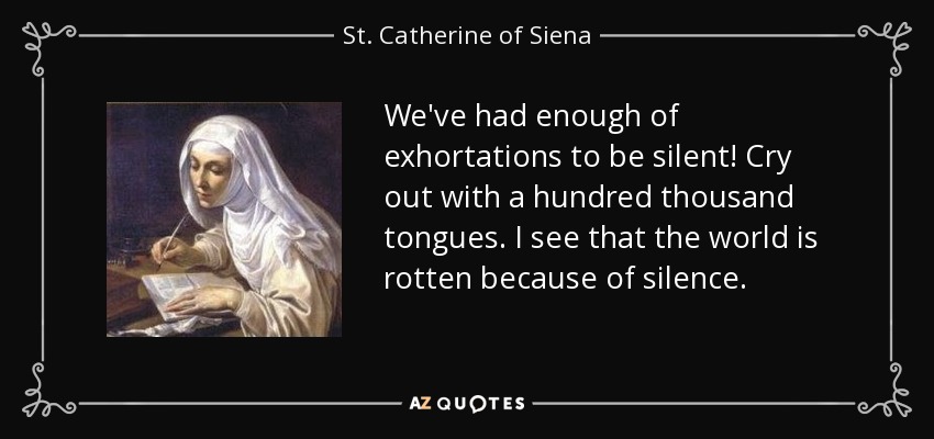 We've had enough of exhortations to be silent! Cry out with a hundred thousand tongues. I see that the world is rotten because of silence. - St. Catherine of Siena