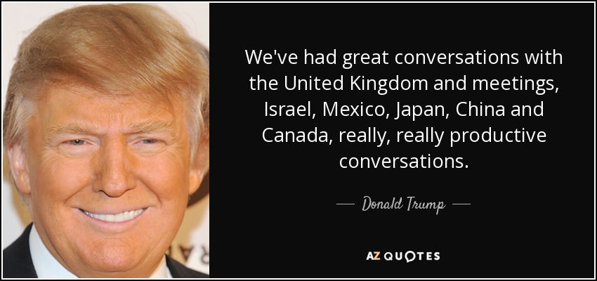 We've had great conversations with the United Kingdom and meetings, Israel, Mexico, Japan, China and Canada, really, really productive conversations. - Donald Trump