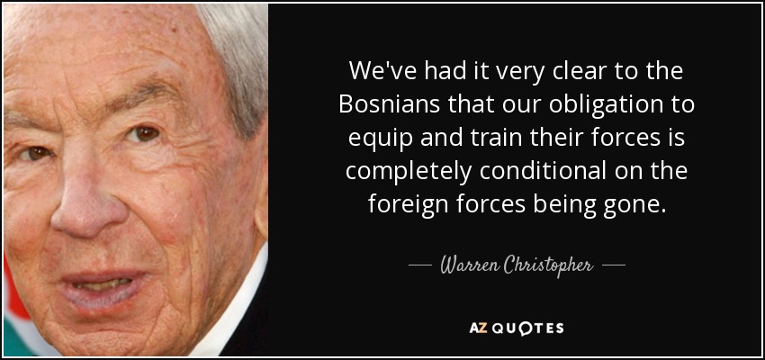 We've had it very clear to the Bosnians that our obligation to equip and train their forces is completely conditional on the foreign forces being gone. - Warren Christopher