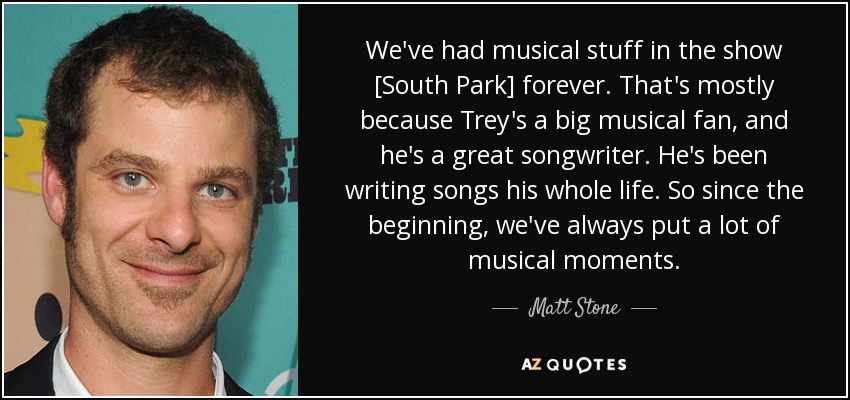 We've had musical stuff in the show [South Park] forever. That's mostly because Trey's a big musical fan, and he's a great songwriter. He's been writing songs his whole life. So since the beginning, we've always put a lot of musical moments. - Matt Stone