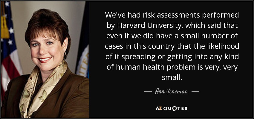 We've had risk assessments performed by Harvard University, which said that even if we did have a small number of cases in this country that the likelihood of it spreading or getting into any kind of human health problem is very, very small. - Ann Veneman