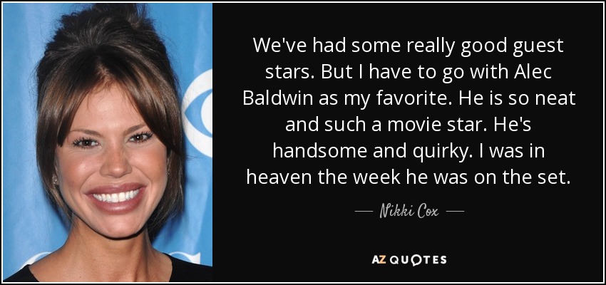We've had some really good guest stars. But I have to go with Alec Baldwin as my favorite. He is so neat and such a movie star. He's handsome and quirky. I was in heaven the week he was on the set. - Nikki Cox