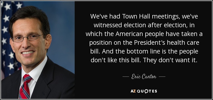 We've had Town Hall meetings, we've witnessed election after election, in which the American people have taken a position on the President's health care bill. And the bottom line is the people don't like this bill. They don't want it. - Eric Cantor