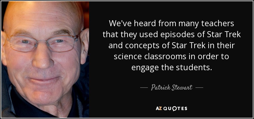 We've heard from many teachers that they used episodes of Star Trek and concepts of Star Trek in their science classrooms in order to engage the students. - Patrick Stewart