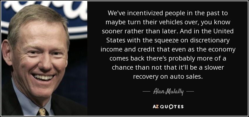 We've incentivized people in the past to maybe turn their vehicles over, you know sooner rather than later. And in the United States with the squeeze on discretionary income and credit that even as the economy comes back there's probably more of a chance than not that it'll be a slower recovery on auto sales. - Alan Mulally