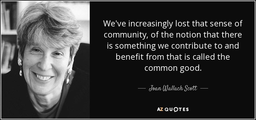We've increasingly lost that sense of community, of the notion that there is something we contribute to and benefit from that is called the common good. - Joan Wallach Scott