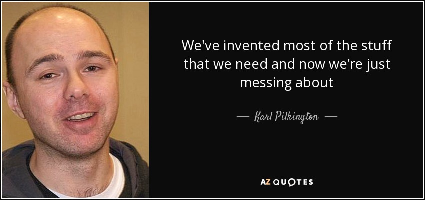 We've invented most of the stuff that we need and now we're just messing about - Karl Pilkington