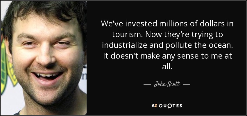 We've invested millions of dollars in tourism. Now they're trying to industrialize and pollute the ocean. It doesn't make any sense to me at all. - John Scott