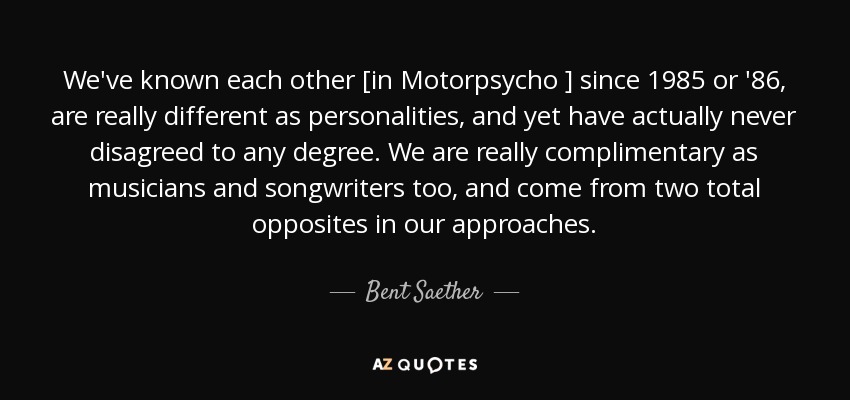 We've known each other [in Motorpsycho ] since 1985 or '86, are really different as personalities, and yet have actually never disagreed to any degree. We are really complimentary as musicians and songwriters too, and come from two total opposites in our approaches. - Bent Saether