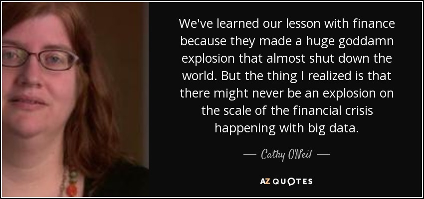 We've learned our lesson with finance because they made a huge goddamn explosion that almost shut down the world. But the thing I realized is that there might never be an explosion on the scale of the financial crisis happening with big data. - Cathy O'Neil