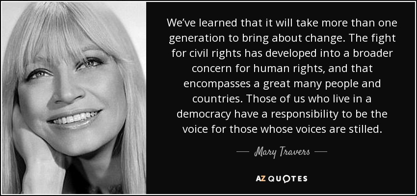 We’ve learned that it will take more than one generation to bring about change. The fight for civil rights has developed into a broader concern for human rights, and that encompasses a great many people and countries. Those of us who live in a democracy have a responsibility to be the voice for those whose voices are stilled. - Mary Travers