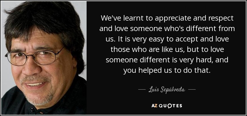 We've learnt to appreciate and respect and love someone who's different from us. It is very easy to accept and love those who are like us, but to love someone different is very hard, and you helped us to do that. - Luis Sepúlveda