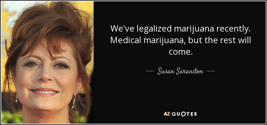 We've legalized marijuana recently. Medical marijuana, but the rest will come. - Susan Sarandon