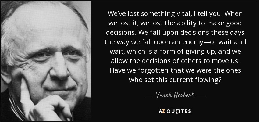 We’ve lost something vital, I tell you. When we lost it, we lost the ability to make good decisions. We fall upon decisions these days the way we fall upon an enemy—or wait and wait, which is a form of giving up, and we allow the decisions of others to move us. Have we forgotten that we were the ones who set this current flowing? - Frank Herbert