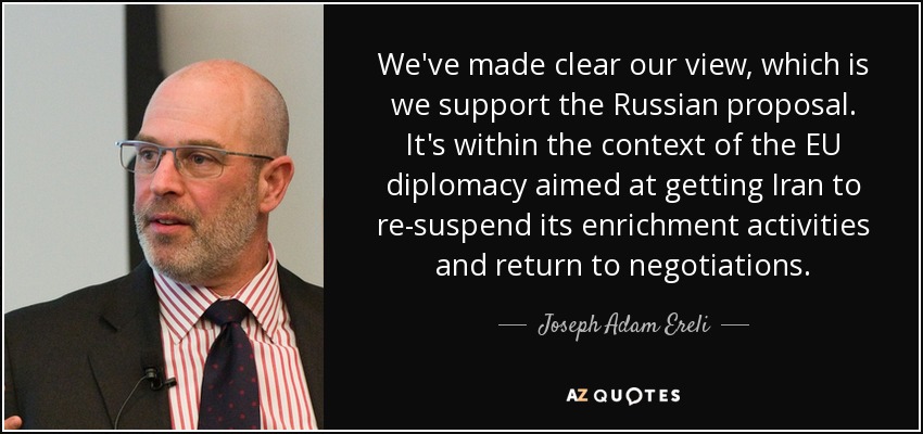 We've made clear our view, which is we support the Russian proposal. It's within the context of the EU diplomacy aimed at getting Iran to re-suspend its enrichment activities and return to negotiations. - Joseph Adam Ereli