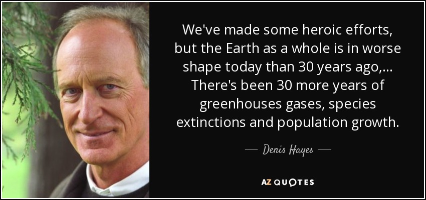 We've made some heroic efforts, but the Earth as a whole is in worse shape today than 30 years ago, ... There's been 30 more years of greenhouses gases, species extinctions and population growth. - Denis Hayes