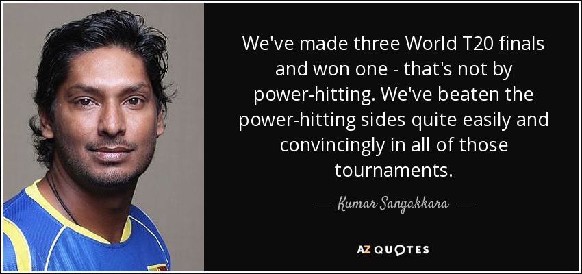 We've made three World T20 finals and won one - that's not by power-hitting. We've beaten the power-hitting sides quite easily and convincingly in all of those tournaments. - Kumar Sangakkara