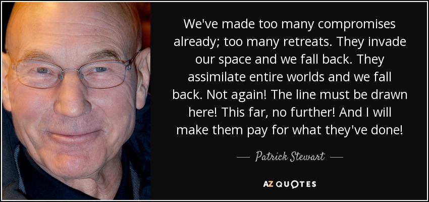 We've made too many compromises already; too many retreats. They invade our space and we fall back. They assimilate entire worlds and we fall back. Not again! The line must be drawn here! This far, no further! And I will make them pay for what they've done! - Patrick Stewart