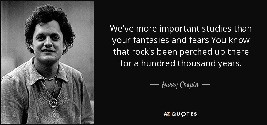 We've more important studies than your fantasies and fears You know that rock's been perched up there for a hundred thousand years. - Harry Chapin