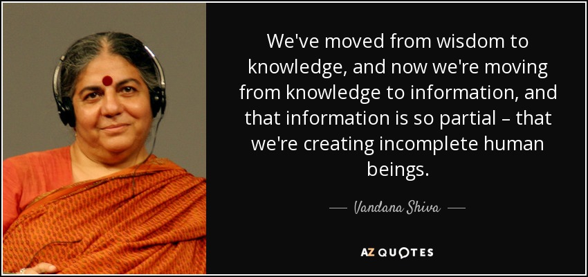 We've moved from wisdom to knowledge, and now we're moving from knowledge to information, and that information is so partial – that we're creating incomplete human beings. - Vandana Shiva