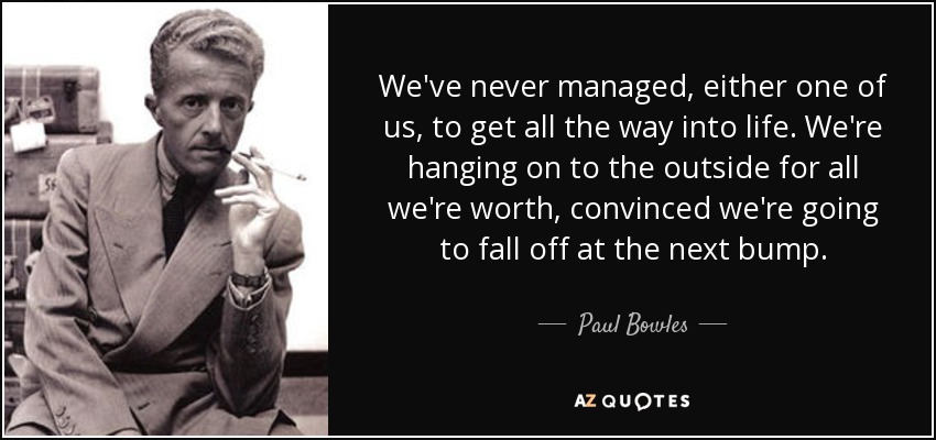 We've never managed, either one of us, to get all the way into life. We're hanging on to the outside for all we're worth, convinced we're going to fall off at the next bump. - Paul Bowles