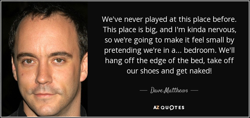 We've never played at this place before. This place is big, and I'm kinda nervous, so we're going to make it feel small by pretending we're in a... bedroom. We'll hang off the edge of the bed, take off our shoes and get naked! - Dave Matthews