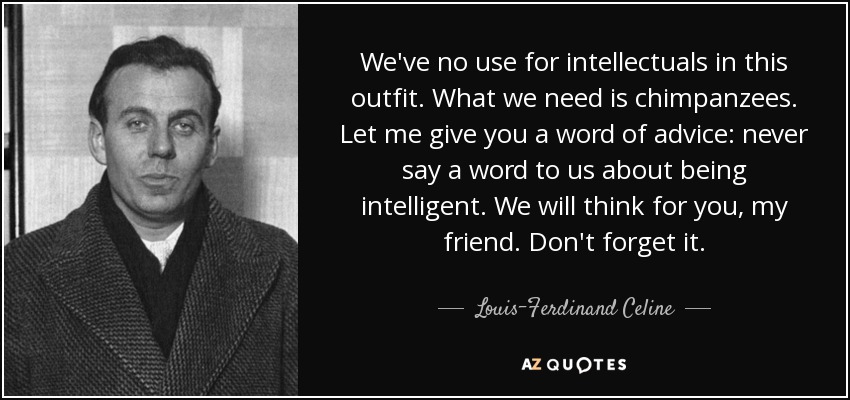 We've no use for intellectuals in this outfit. What we need is chimpanzees. Let me give you a word of advice: never say a word to us about being intelligent. We will think for you, my friend. Don't forget it. - Louis-Ferdinand Celine
