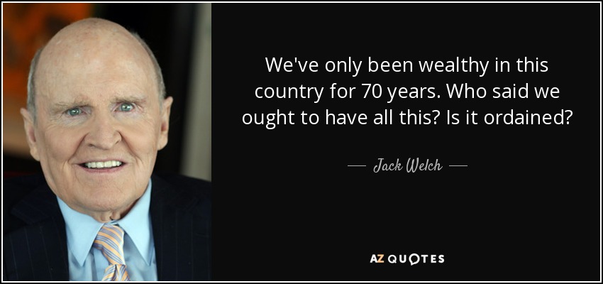 We've only been wealthy in this country for 70 years. Who said we ought to have all this? Is it ordained? - Jack Welch