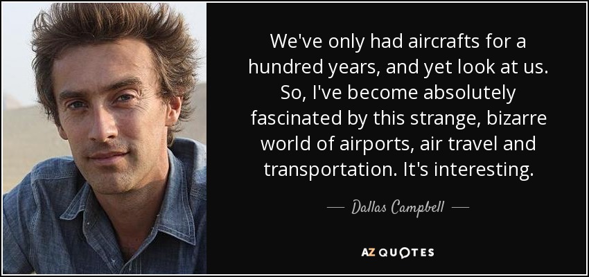 We've only had aircrafts for a hundred years, and yet look at us. So, I've become absolutely fascinated by this strange, bizarre world of airports, air travel and transportation. It's interesting. - Dallas Campbell