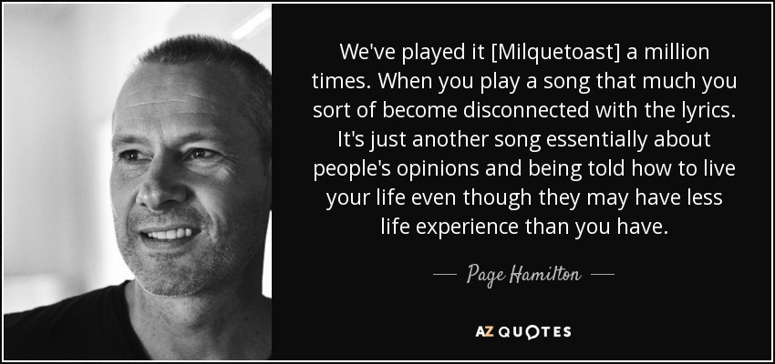 We've played it [Milquetoast] a million times. When you play a song that much you sort of become disconnected with the lyrics. It's just another song essentially about people's opinions and being told how to live your life even though they may have less life experience than you have. - Page Hamilton